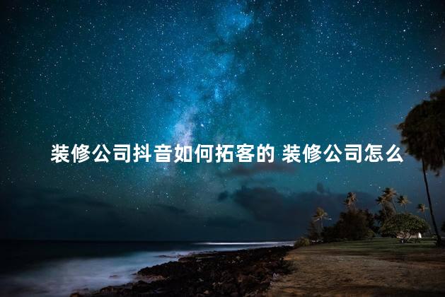 装修公司抖音如何拓客的 装修公司怎么找客源获客